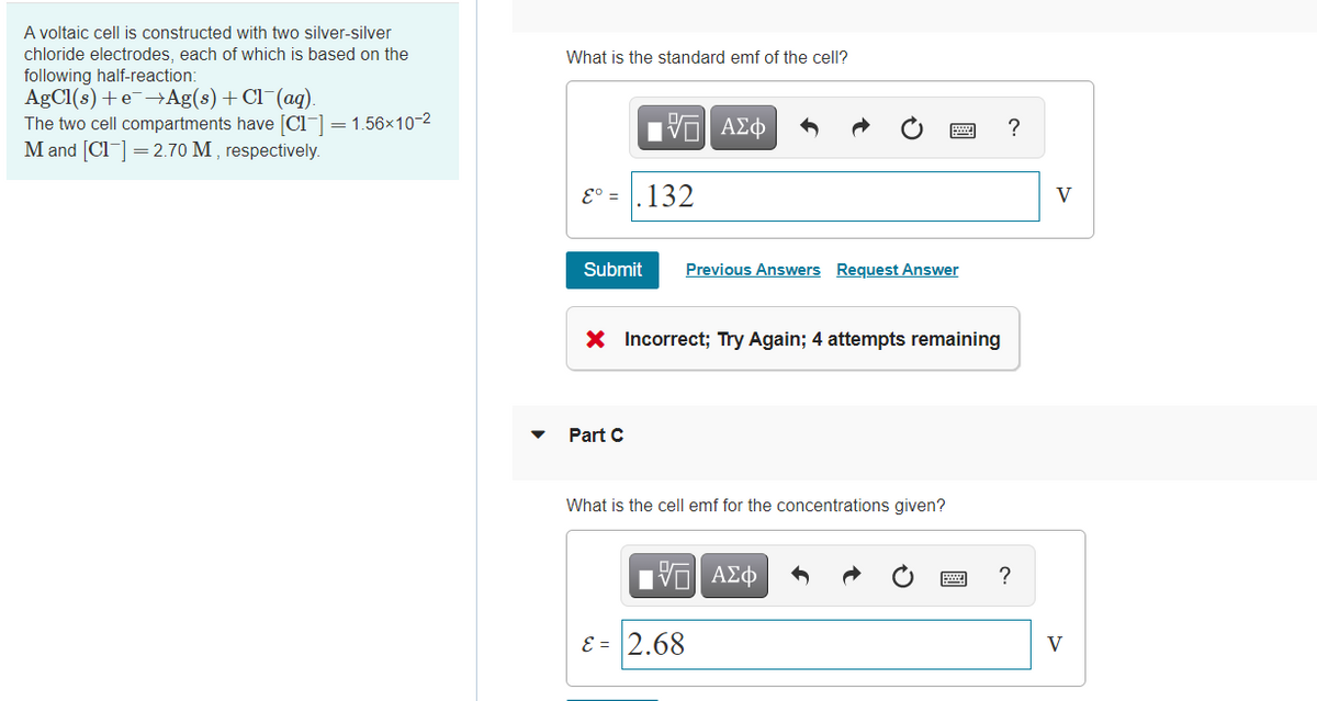 A voltaic cell is constructed with two silver-silver
chloride electrodes, each of which is based on the
following half-reaction:
AgCl(s) +e¯→Ag(s) + Cl¯(aq).
The two cell compartments have [Cl-] = 1.56x10-2
M and [Cl] =2.70 M , respectively.
What is the standard emf of the cell?
Hνα ΑΣφ
?
E° = .132
V
Submit
Previous Answers Request Answer
X Incorrect; Try Again; 4 attempts remaining
Part C
What is the cell emf for the concentrations given?
ΠV ΑΣφ
?
E = 2.68
V
