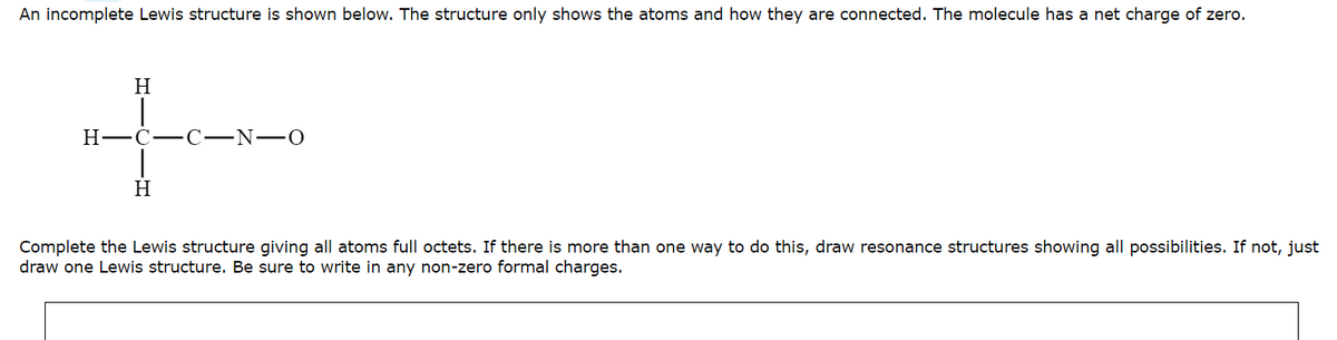 An incomplete Lewis structure is shown below. The structure only shows the atoms and how they are connected. The molecule has a net charge of zero.
H
I
H-C-C-N-O
|
H
Complete the Lewis structure giving all atoms full octets. If there is more than one way to do this, draw resonance structures showing all possibilities. If not, just
draw one Lewis structure. Be sure to write in any non-zero formal charges.