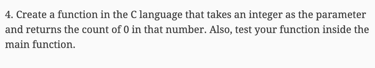 4. Create a function in the C language that takes an integer as the parameter
and returns the count of 0 in that number. Also, test your function inside the
main function.
