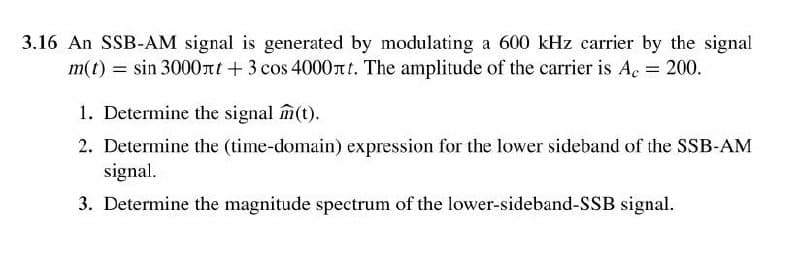 3.16 An SSB-AM signal is generated by modulating a 600 kHz carrier by the signal
m(t) = sin 3000nt + 3 cos 4000nt. The amplitude of the carrier is Ac 200.
1. Determine the signal m(t).
2. Determine the (time-domain) expression for the lower sideband of the SSB-AM
signal.
3. Determine the magnitude spectrum of the lower-sideband-SSB signal.
