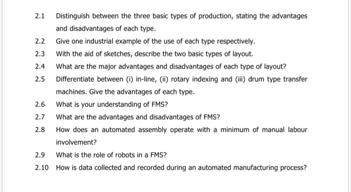 2.1
Distinguish between the three basic types of production, stating the advantages
and disadvantages of each type.
2.2 Give one industrial example of the use of each type respectively.
2.3 With the aid of sketches, describe the two basic types of layout.
2.4
What are the major advantages and disadvantages of each type of layout?
Differentiate between (i) in-line, (ii) rotary indexing and (i) drum type transfer
2.5
machines. Give the advantages of each type.
2.6 What is your understanding of FMS?
2.7
What are the advantages and disadvantages of FMS?
2.8
How does an automated assembly operate with a minimum of manual labour
involvement?
2.9 What is the role of robots in a FMS?
2.10 How is data collected and recorded during an automated manufacturing process?
