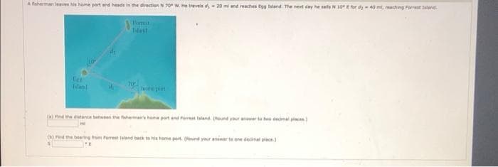 A faherman leaves s hame port and heade in the drectiun N 70 W. He treveis di - 20 mi and reaches tgg lsland. The nest day he saleN 10E for d40 mi, maching Parrent land.
Tomest
Tiland
Ee
Tiland
lume prt
() Pind the tane betwen the huhema hame port and Parrt land. (und your anwer tu tee decimal pe)
() ed the beering trom Ferrest lland back to his home port. (Rund your animer to ene decimal piace.
