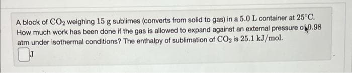 A block of CO2 weighing 15 g sublimes (converts from solid to gas) in a 5.0 L container at 25°C.
How much work has been done if the gas is allowed to expand against an external pressure o0.98
atm under isothermal conditions? The enthalpy of sublimation of C02 is 25.1 kJ/mol.
