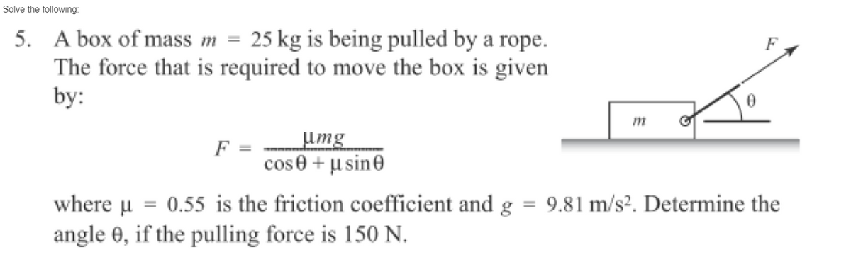 Solve the following:
5. A box of mass m = 25 kg is being pulled by a rope.
The force that is required to move the box is given
by:
F
umg
cos 0 + μsine
m
where μµ = 0.55 is the friction coefficient and g = 9.81 m/s². Determine the
angle 0, if the pulling force is 150 N.