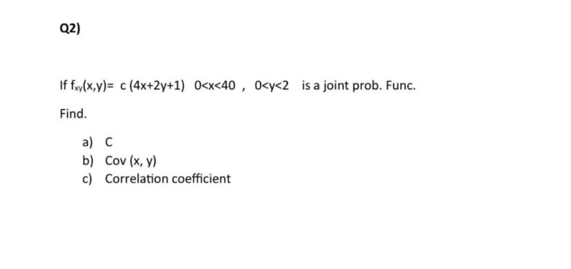 Q2)
If fxy(x,y) c (4x+2y+1) 0<x<40, 0<y<2 is a joint prob. Func.
Find.
a) C
b) Cov (x, y)
c) Correlation coefficient