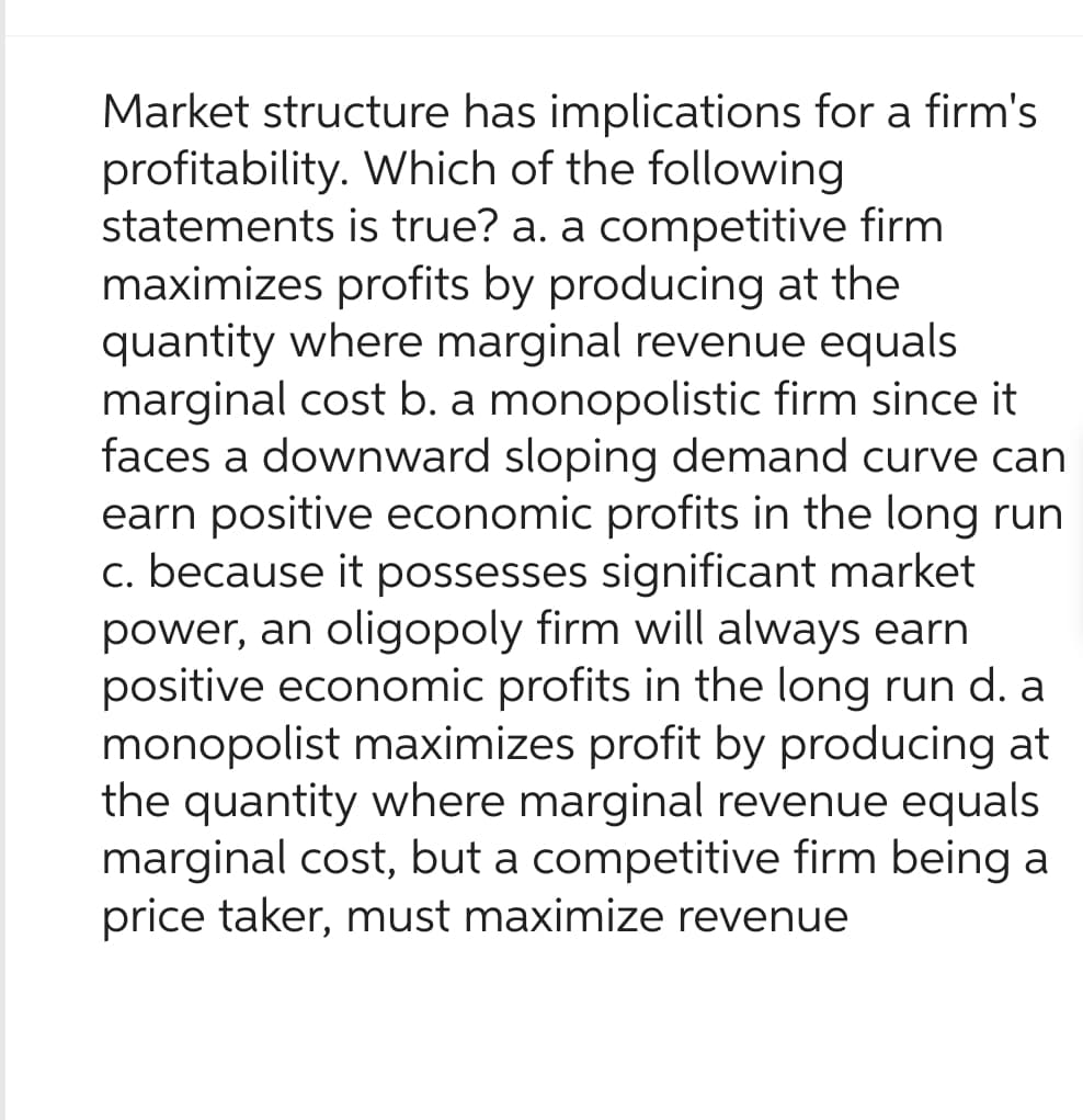 Market structure has implications for a firm's
profitability. Which of the following
statements is true? a. a competitive firm
maximizes profits by producing at the
quantity where marginal revenue equals
marginal cost b. a monopolistic firm since it
faces a downward sloping demand curve can
earn positive economic profits in the long run
c. because it possesses significant market
power, an oligopoly firm will always earn
positive economic profits in the long run d. a
monopolist maximizes profit by producing at
the quantity where marginal revenue equals
marginal cost, but a competitive firm being
price taker, must maximize revenue