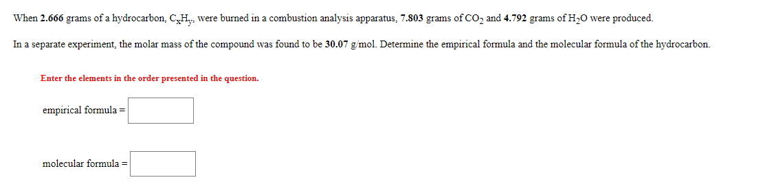 When 2.666 grams of a hydrocarbon, C,H,, were burned in a combustion analysis apparatus, 7.803 grams of co, and 4.792 grams of H20 were produced.
In a separate experiment, the molar mass of the compound was found to be 30.07 g/mol. Determine the empirical formula and the molecular formula of the hydrocarbon.
Enter the elements in the order presented in the question.
empirical formula =
molecular formula =
