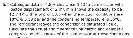 6.2 Catalogue data of 4.8% clearance R 134a compressor with
piston displacement of 2 m/min shows the capacity to be
12.7 TR with a bhp of 13.5 when the suction conditions are
18°C & 3.19 bar and the condensing temperature is 35°C.
The refrigerant leaves the condenser as saturated liquid.
Calculate the actual and clearance volumetric and adiabatic
compression efficiencies of the compressor at these conditions
