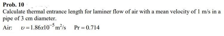 Prob. 10
Calculate thermal entrance length for laminer flow of air with a mean velocity of 1 m/s in a
pipe of 3 cm diameter.
Air:
v =1.86x10m?/s
Pr = 0.714
