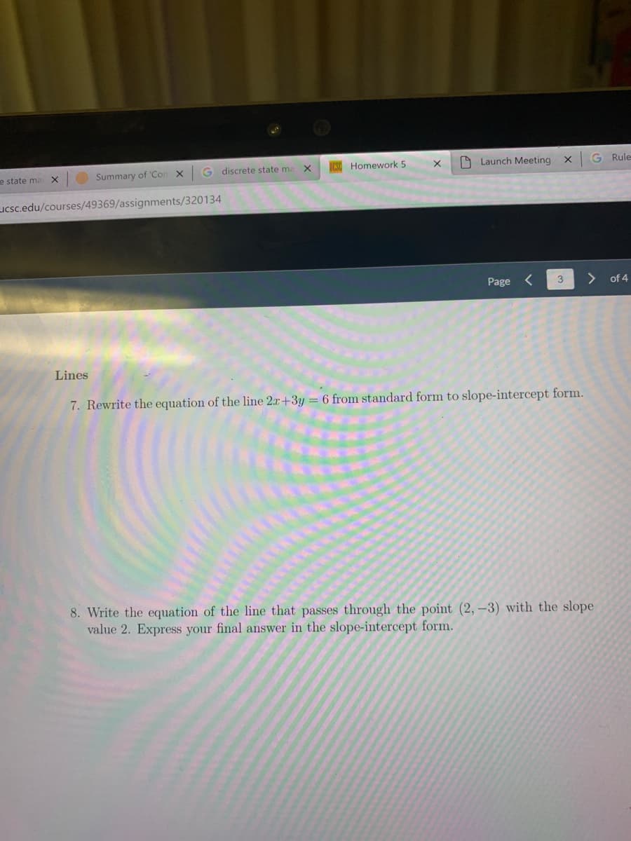 discrete state me X
UCSO Homework 5
O Launch Meeting
G Rule
e state ma
Summary of 'Con
LICsc.edu/courses/49369/assignments/320134
Page <
3
> of 4
Lines
7. Rewrite the equation of the line 2x+3y = 6 from standard form to slope-intercept form.
8. Write the equation of the line that passes through the point (2, –3) with the slope
value 2. Express your final answer in the slope-intercept form.
