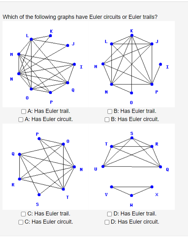 Which of the following graphs have Euler circuits or Euler trails?
K
K
I
I
P
OA: Has Euler trail.
O A: Has Euler circuit.
B: Has Euler trail.
O B: Has Euler circuit.
P
R
N U
R
) C: Has Euler trail.
C: Has Euler circuit.
D: Has Euler trail.
OD: Has Euler circuit.
