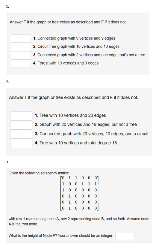 1.
Answer T if the graph or tree exists as described and F if it does not.
1. Connected graph with 9 vertices and 9 edges
2. Circuit free graph with 10 vertices and 10 edges
3. Connected graph with 2 vertices and one edge that's not a tree
4. Forest with 10 vertices and 9 edges
2.
Answer T if the graph or tree exists as described and F if it does not.
1. Tree with 10 vertices and 20 edges
2. Graph with 20 vertices and 19 edges, but not a tree
3. Connected graph with 20 vertices, 10 edges, and a circuit
4. Tree with 10 vertices and total degree 18
3.
Given the following adjacency matrix:
ro 1 1 0 0 01
1 0 0 1
1 0 0 0 0
1
0 1 0 0 0
0.
0 10 0
[0 1 0 0 0 o]
with row 1 representing node A, row 2 representing node B, and so forth. Assume node
A is the root node.
What is the height of Node F? Your answer should be an integer:
