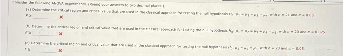 Consider the following ANOVA experiments. (Round your answers to two decimal places.)
(a) Determine the critical region and critical value that are used in the classical approach for testing the null hypothesis Ho: P₁ =H2 H3 H4, with n = 21 and α = 0.05.
F≥
(b) Determine the critical region and critical value that are used in the classical approach for testing the null hypothesis Ho: H1 H2 H3 H4 H5, with n = 20 and a = 0.025.
F≥
X
(c) Determine the critical region and critical value that are used in the classical approach for testing the null hypothesis Ho: H1 H2 H3, with n = 23 and α = 0.05.
x
F≥