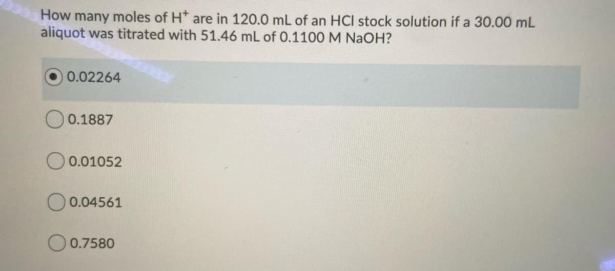 How many moles of H* are in 120.0 mL of an HCl stock solution if a 30.00 mL
aliquot was titrated with 51.46 mL of 0.1100 M NaOH?
0.02264
0.1887
O 0.01052
O 0.04561
O 0.7580
