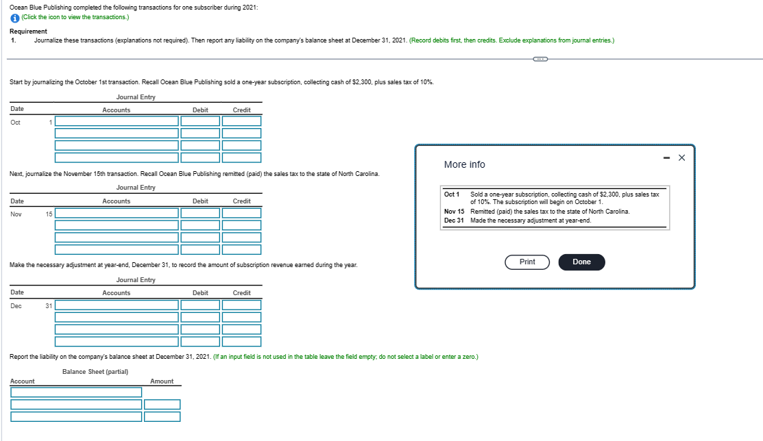 Ocean Blue Publishing completed the following transactions for one subscriber during 2021:
i (Click the icon to view the transactions.)
Requirement
1. Journalize these transactions (explanations not required). Then report any liability on the company's balance sheet at December 31, 2021. (Record debits first, then credits. Exclude explanations from journal entries.)
Start by journalizing the October 1st transaction. Recall Ocean Blue Publishing sold a one-year subscription, collecting cash of $2,300, plus sales tax of 10%.
Journal Entry
Accounts
Date
Oct
Date
Nov
1
Next, journalize the November 15th transaction. Recall Ocean Blue Publishing remitted (paid) the sales tax to the state of North Carolina.
Journal Entry
Accounts
Date
Dec
15
Account
31
Debit
Make the necessary adjustment at year-end, December 31, to record the amount of subscription revenue earned during the year.
Journal Entry
Accounts
Debit
Amount
Credit
Debit
Credit
Credit
More info
Oct 1
Nov 15
Dec 31
Report the liability on the company's balance sheet at December 31, 2021. (If an input field is not used in the table leave the field empty: do not select a label or enter a zero.)
Balance Sheet (partial)
(**)
Sold a one-year subscription, collecting cash of $2,300, plus sales tax
of 10%. The subscription will begin on October 1.
Remitted (paid) the sales tax to the state of North Carolina.
Made the necessary adjustment at year-end.
Print
Done
X