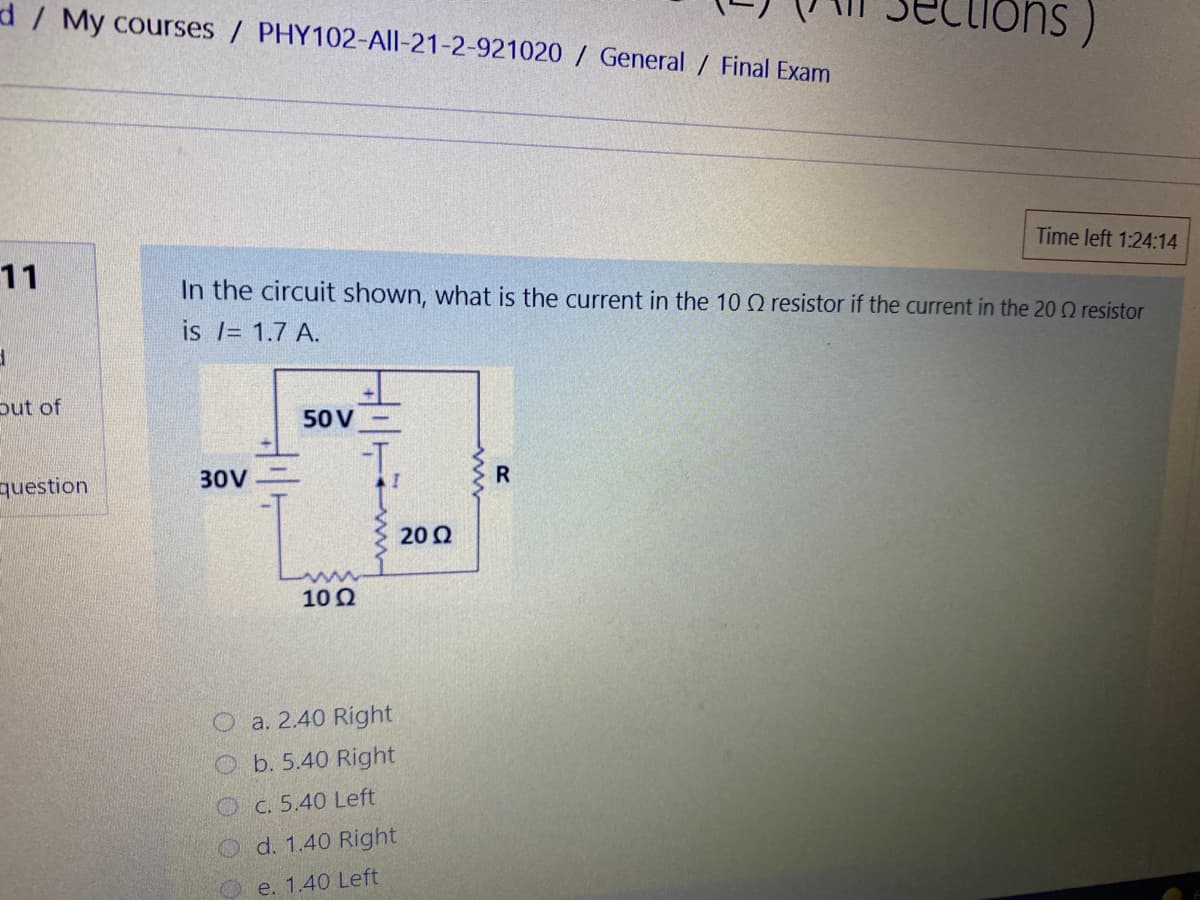 d/ My courses / PHY102-All-21-2-921020 / General / Final Exam
Time left 1:24:14
11
In the circuit shown, what is the current in the 10 Q resistor if the current in the 20 0 resistor
is l= 1.7 A.
put of
50 V
I.
30V
R
question
20 0
10 0
O a. 2.40 Right
O b. 5.40 Right
Oc. 5.40 Left
O d. 1.40 Right
e. 1.40 Left
