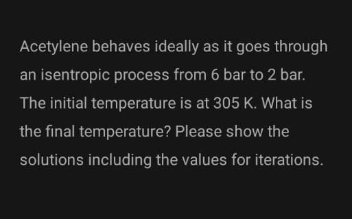 Acetylene behaves ideally as it goes through
an isentropic process from 6 bar to 2 bar.
The initial temperature is at 305 K. What is
the final temperature? Please show the
solutions including the values for iterations.