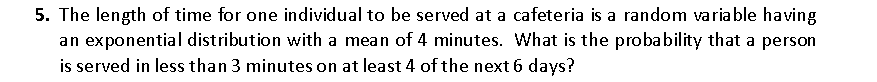 5. The length of time for one individual to be served at a cafeteria is a random variable having
an exponential distribution with a mean of 4 minutes. What is the probability that a person
is served in less than 3 minutes on at least 4 of the next 6 days?
