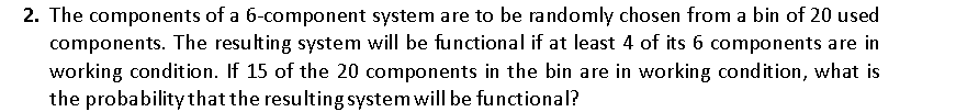 2. The components of a 6-component system are to be randomly chosen from a bin of 20 used
components. The resulting system will be functional if at least 4 of its 6 components are in
working condition. If 15 of the 20 components in the bin are in working condition, what is
the probability that the resulting system will be functional?
