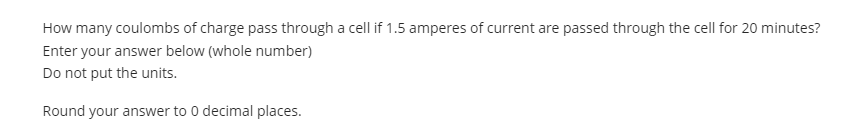 How many coulombs of charge pass through a cell if 1.5 amperes of current are passed through the cell for 20 minutes?
Enter your answer below (whole number)
Do not put the units.
Round your answer to 0 decimal places.
