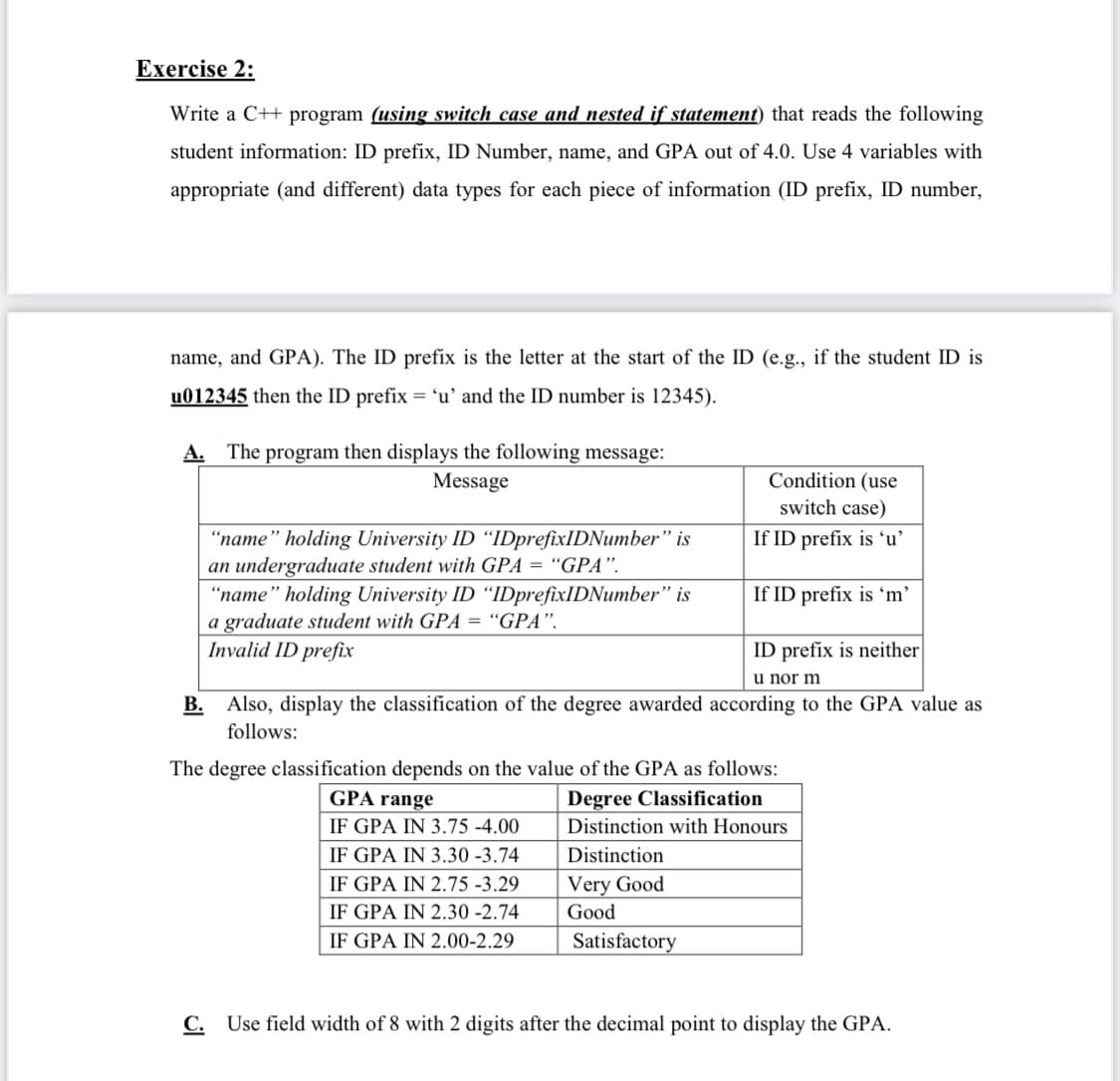 Exercise 2:
Write a C++ program (using switch case and nested if statement) that reads the following
student information: ID prefix, ID Number, name, and GPA out of 4.0. Use 4 variables with
appropriate (and different) data types for each piece of information (ID prefix, ID number,
name, and GPA). The ID prefix is the letter at the start of the ID (e.g., if the student ID is
u012345 then the ID prefix = 'u' and the ID number is 12345).
A. The program then displays the following message:
Message
Condition (use
switch case)
"name" holding University ID "IDprefixIDNumber" is
an undergraduate student with GPA = “GPA".
"name" holding University ID "IDprefixIDNumber" is
a graduate student with GPA = "GPA".
Invalid ID prefix
If ID prefix is 'u'
If ID prefix is 'm'
ID prefix is neither
u nor m
B. Also, display the classification of the degree awarded according to the GPA value as
follows:
The degree classification depends on the value of the GPA as follows:
GPA range
Degree Classification
IF GPA IN 3.75 -4.00
Distinction with Honours
IF GPA IN 3.30 -3.74
Distinction
IF GPA IN 2.75 -3.29
Very Good
IF GPA IN 2.30 -2.74
Good
IF GPA IN 2.00-2.29
Satisfactory
C. Use field width of 8 with 2 digits after the decimal point to display the GPA.
