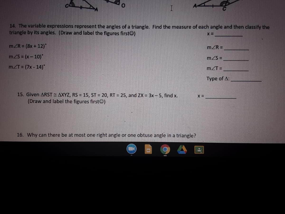 14. The variable expressions represent the angles of a triangle. Find the measure of each angle and then classify the
triangle by its angles. (Draw and label the figures firstO)
mZR = (8x + 12)
mZR =
mZS = (x-10)"
mZS =
mZT = (7x - 14)"
mZT =
Type of A:
15. Given ARST AXYZ, RS = 15, ST = 20, RT = 25, and ZX = 3x-5, find x.
(Draw and label the figures firstO)
X =
16. Why can there be at most one right angle or one obtuse angle in a triangle?
