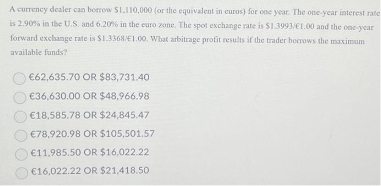 A currency dealer can borrow $1,110,000 (or the equivalent in euros) for one year. The one-year interest rate
is 2.90% in the U.S. and 6.20% in the euro zone. The spot exchange rate is $1.3993/€1.00 and the one-year
forward exchange rate is $1.3368/€1.00. What arbitrage profit results if the trader borrows the maximum
available funds?
€62,635.70 OR $83,731.40
€36,630.00 OR $48,966.98
€18,585.78 OR $24,845.47
€78,920.98 OR $105,501.57
€11,985.50 OR $16,022.22
€16,022.22 OR $21,418.50