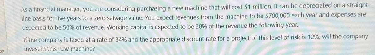 on
As a financial manager, you are considering purchasing a new machine that will cost $1 million. It can be depreciated on a straight-
line basis for five years to a zero salvage value. You expect revenues from the machine to be $700,000 each year and expenses are
expected to be 50% of revenue. Working capital is expected to be 30% of the revenue the following year.
If the company is taxed at a rate of 34% and the appropriate discount rate for a project of this level of risk is 12%, will the company
invest in this new machine?