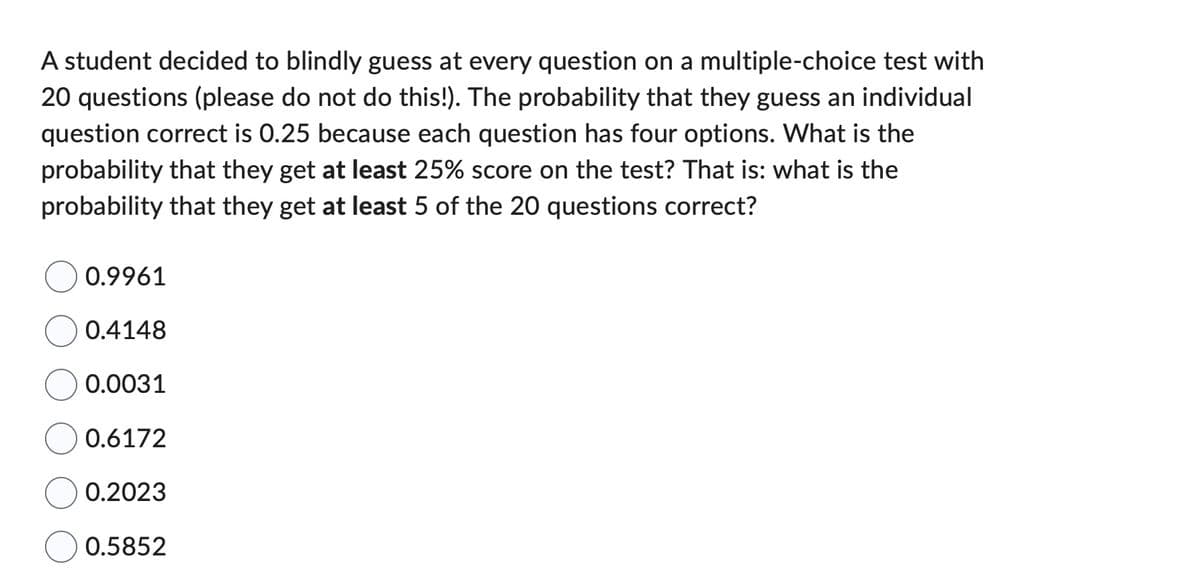 A student decided to blindly guess at every question on a multiple-choice test with
20 questions (please do not do this!). The probability that they guess an individual
question correct is 0.25 because each question has four options. What is the
probability that they get at least 25% score on the test? That is: what is the
probability that they get at least 5 of the 20 questions correct?
0.9961
0.4148
0.0031
0.6172
0.2023
0.5852