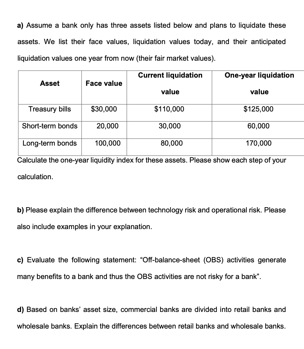 a) Assume a bank only has three assets listed below and plans to liquidate these
assets. We list their face values, liquidation values today, and their anticipated
liquidation values one year from now (their fair market values).
Current liquidation
Asset
Face value
$30,000
20,000
value
100,000
Treasury bills
Short-term bonds
Long-term bonds
170,000
Calculate the one-year liquidity index for these assets. Please show each step of your
calculation.
$110,000
30,000
One-year liquidation
80,000
value
$125,000
60,000
b) Please explain the difference between technology risk and operational risk. Please
also include examples in your explanation.
c) Evaluate the following statement: "Off-balance-sheet (OBS) activities generate
many benefits to a bank and thus the OBS activities are not risky for a bank".
d) Based on banks' asset size, commercial banks are divided into retail banks and
wholesale banks. Explain the differences between retail banks and wholesale banks.