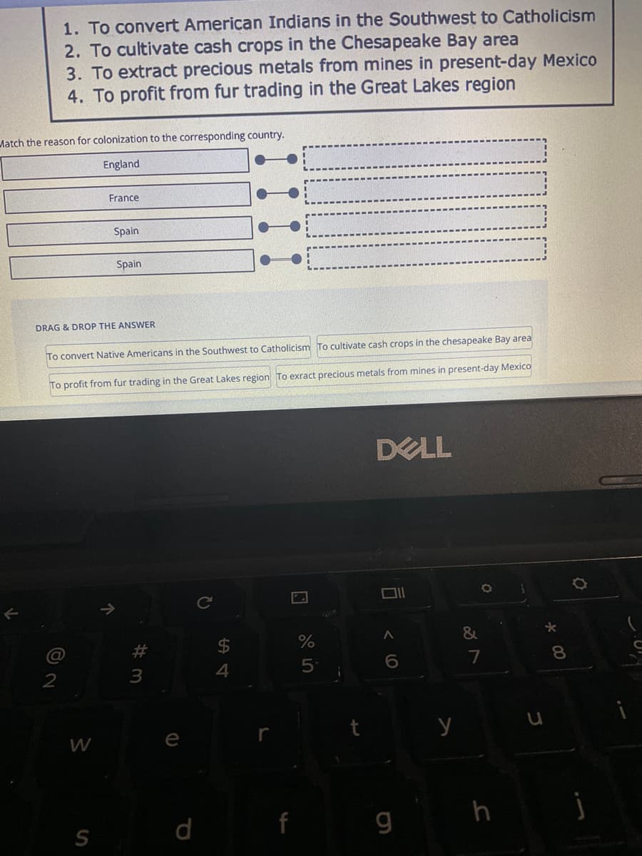 1. To convert American Indians in the Southwest to Catholicism
2. To cultivate cash crops in the Chesapeake Bay area
Match the reason for colonization to the corresponding country.
England
3. To extract precious metals from mines in present-day Mexico
4. To profit from fur trading in the Great Lakes region
@
2
DRAG & DROP THE ANSWER
France
To convert Native Americans in the Southwest to Catholicism To cultivate cash crops in the chesapeake Bay area
trading in the Great Lakes region To exract precious metals from mines in present-day Mexico
To profit from fur
W
S
Spain
Spain.
↑
#3
e
?
S
4
f
сторо
5
24
DELL
6
6
g
y
&
O
7
u
* 00
j