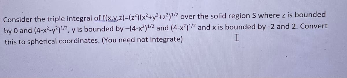 ### Converting Cartesian Triple Integral to Spherical Coordinates

Consider the triple integral of \( f(x,y,z) = (z^2)(x^2 + y^2 + z^2)^{1/2} \) over the solid region \( S \), where the bounds are defined as follows:
- \( z \) is bounded by 0 and \((4 - x^2 - y^2)^{1/2} \)
- \( y \) is bounded by \(-(4 - x^2)^{1/2} \) and \((4 - x^2)^{1/2} \)
- \( x \) is bounded by -2 and 2

Convert this integral into spherical coordinates. (Note: You do not need to integrate.)

### Explanation

When converting a triple integral from Cartesian to spherical coordinates, the following transformations are used:

\[ x = \rho \sin\phi \cos\theta \]
\[ y = \rho \sin\phi \sin\theta \]
\[ z = \rho \cos\phi \]

and the Jacobian determinant for spherical coordinates is:

\[ dV = \rho^2 \sin\phi \, d\rho \, d\phi \, d\theta \]

Given function \( f(x,y,z) = z^2(x^2 + y^2 + z^2)^{1/2} \):

In spherical coordinates, this becomes:
\[ f(\rho, \phi, \theta) = (\rho \cos\phi)^2 (\rho^2)^{1/2} = \rho^3 \cos^2 \phi \]

### Bound Transformations

The bounds change as follows in spherical coordinates:

- \( \rho \) (radial distance): This will range from 0 to 2.
- \( \phi \) (polar angle): This will range from 0 to \( \pi/2 \). The upper bound on \( z \) implies semi-sphere.
- \( \theta \) (azimuthal angle): This will range from 0 to \( 2\pi \) for the entire rotation around the z-axis.

### Integral in Spherical Coordinates

The transformed integral is:
\[ \int_{0}^{2\pi} \int_{0}^{\pi/2} \int_{0}^{2} \rho^3 \cos^2\phi