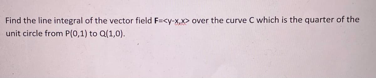 Find the line integral of the vector field F=<y-X,X> over the curve C which is the quarter of the
unit circle from P(0,1) to Q(1,0).