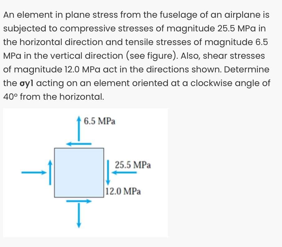 An element in plane stress from the fuselage of an airplane is
subjected to compressive stresses of magnitude 25.5 MPa in
the horizontal direction and tensile stresses of magnitude 6.5
MPa in the vertical direction (see figure). Also, shear stresses
of magnitude 12.0 MPa act in the directions shown. Determine
the oyl acting on an element oriented at a clockwise angle of
40° from the horizontal.
6.5 MPa
Ţ
25.5 MPa
12.0 MPa
