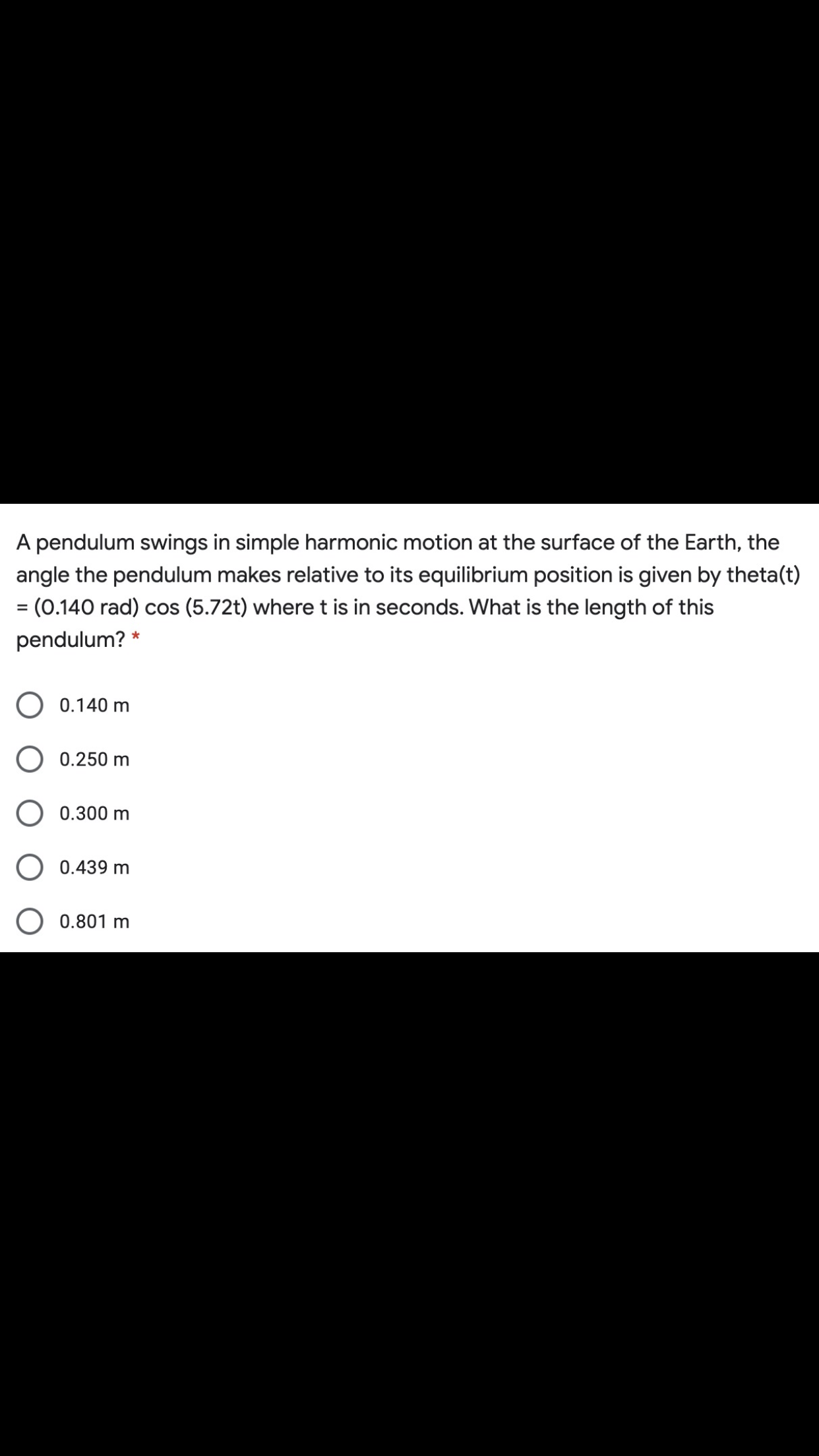 A pendulum swings in simple harmonic motion at the surface of the Earth, the
angle the pendulum makes relative to its equilibrium position is given by theta(i
= (0.140 rad) cos (5.72t) where t is in seconds. What is the length of this
pendulum? *
O 0.140 m
O 0.250 m
O 0.300 m
0.439 m
O 0.801 m
