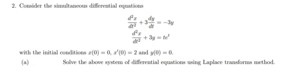 2. Consider the simultaneous differential equations
d²x
dt2 dt
d²r
dt2
dy
+3- = -3y
+ 3y = tet
with the initial conditions (0) = 0, x'(0) = 2 and y(0) = 0.
(a)
Solve the above system of differential equations using Laplace transforms method.