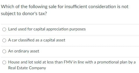 Which of the following sale for insufficient consideration is not
subject to donor's tax?
O Land used for capital appreciation purposes
O A car classified as a capital asset
O An ordinary asset
O House and lot sold at less than FMV in line with a promotional plan by a
Real Estate Company
