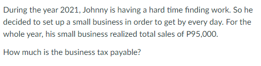 During the year 2021, Johnny is having a hard time finding work. So he
decided to set up a small business in order to get by every day. For the
whole year, his small business realized total sales of P95,000.
How much is the business tax payable?
