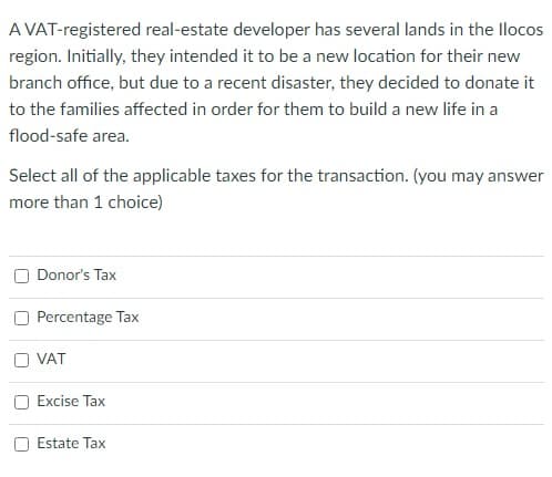 A VAT-registered real-estate developer has several lands in the llocos
region. Initially, they intended it to be a new location for their new
branch office, but due to a recent disaster, they decided to donate it
to the families affected in order for them to build a new life in a
flood-safe area.
Select all of the applicable taxes for the transaction. (you may answer
more than 1 choice)
Donor's Tax
Percentage Tax
O VAT
Excise Tax
Estate Tax
