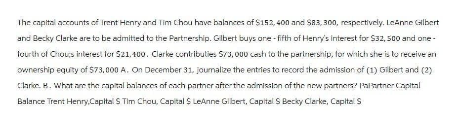 The capital accounts of Trent Henry and Tim Chou have balances of $152, 400 and $83, 300, respectively. LeAnne Gilbert
and Becky Clarke are to be admitted to the Partnership. Gilbert buys one-fifth of Henry's interest for $32, 500 and one-
fourth of Chou;s interest for $21,400. Clarke contributies $73,000 cash to the partnership, for which she is to receive an
ownership equity of $73,000 A. On December 31, journalize the entries to record the admission of (1) Gilbert and (2)
Clarke. B. What are the capital balances of each partner after the admission of the new partners? PaPartner Capital
Balance Trent Henry, Capital S Tim Chou, Capital $ LeAnne Gilbert, Capital $ Becky Clarke, Capital $