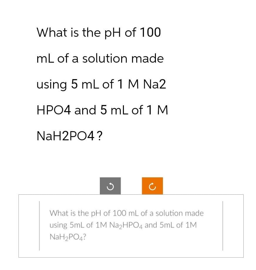 What is the pH of 100
mL of a solution made
using 5 mL of 1 M Na2
HPO4 and 5 mL of 1 M
NaH2PO4?
What is the pH of 100 mL of a solution made
using 5mL of 1M Na₂HPO4 and 5mL of 1M
NaH₂PO4?