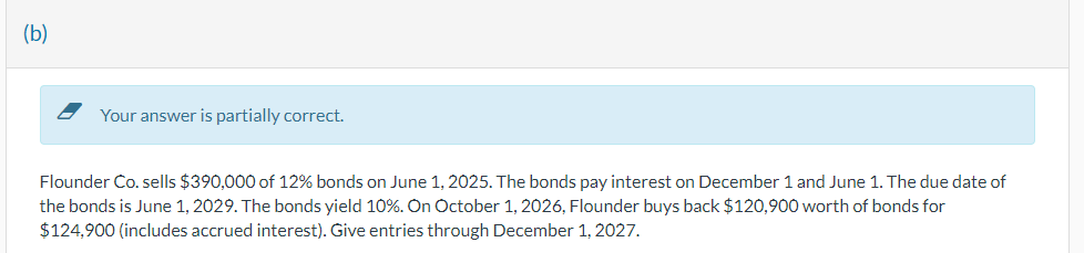 (b)
Your answer is partially correct.
Flounder Co. sells $390,000 of 12% bonds on June 1, 2025. The bonds pay interest on December 1 and June 1. The due date of
the bonds is June 1, 2029. The bonds yield 10%. On October 1, 2026, Flounder buys back $120,900 worth of bonds for
$124,900 (includes accrued interest). Give entries through December 1, 2027.