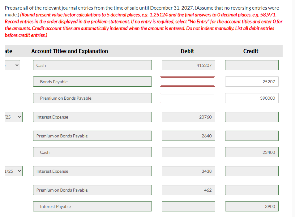 Prepare all of the relevant journal entries from the time of sale until December 31, 2027. (Assume that no reversing entries were
made.) (Round present value factor calculations to 5 decimal places, e.g. 1.25124 and the final answers to O decimal places, e.g. 58,971.
Record entries in the order displayed in the problem statement. If no entry is required, select "No Entry" for the account titles and enter O for
the amounts. Credit account titles are automatically indented when the amount is entered. Do not indent manually. List all debit entries
before credit entries.)
ate
Account Titles and Explanation
Cash
Bonds Payable
Premium on Bonds Payable
'25
Interest Expense
Premium on Bonds Payable
Cash
1/25
Interest Expense
Premium on Bonds Payable
Interest Payable
Debit
415207
20760
2640
3438
462
Credit
25207
390000
23400
3900