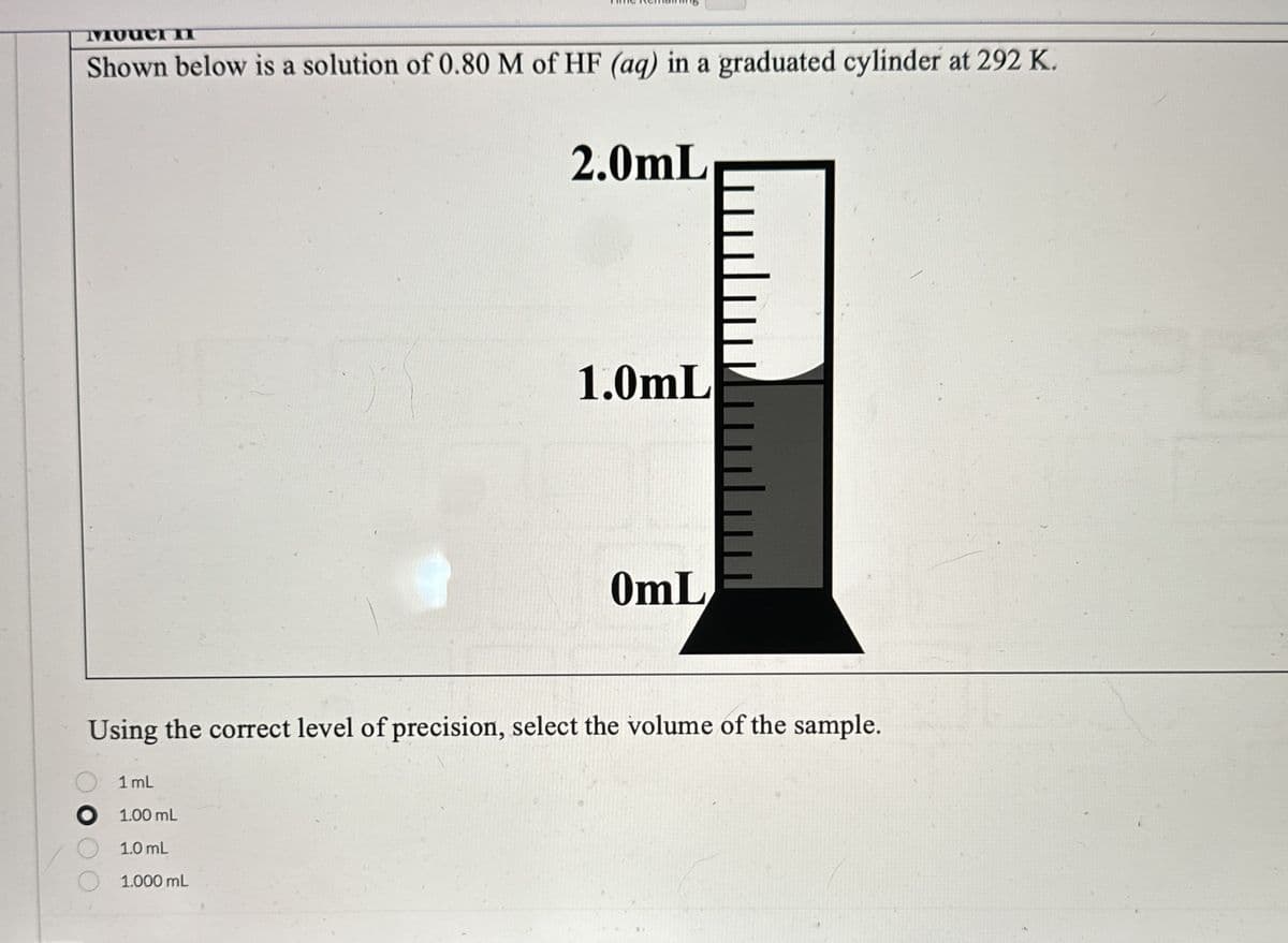 iouer п
Shown below is a solution of 0.80 M of HF (aq) in a graduated cylinder at 292 K.
2.0mL
1.0mL
0mL
Using the correct level of precision, select the volume of the sample.
1 mL
01.00 mL
1.0 mL
1.000 mL