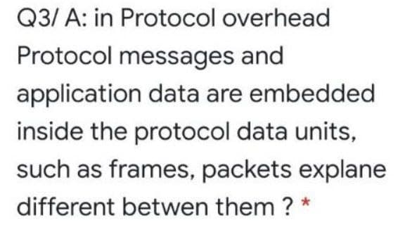 Q3/ A: in Protocol overhead
Protocol messages and
application data are embedded
inside the protocol data units,
such as frames, packets explane
different betwen them ? *
