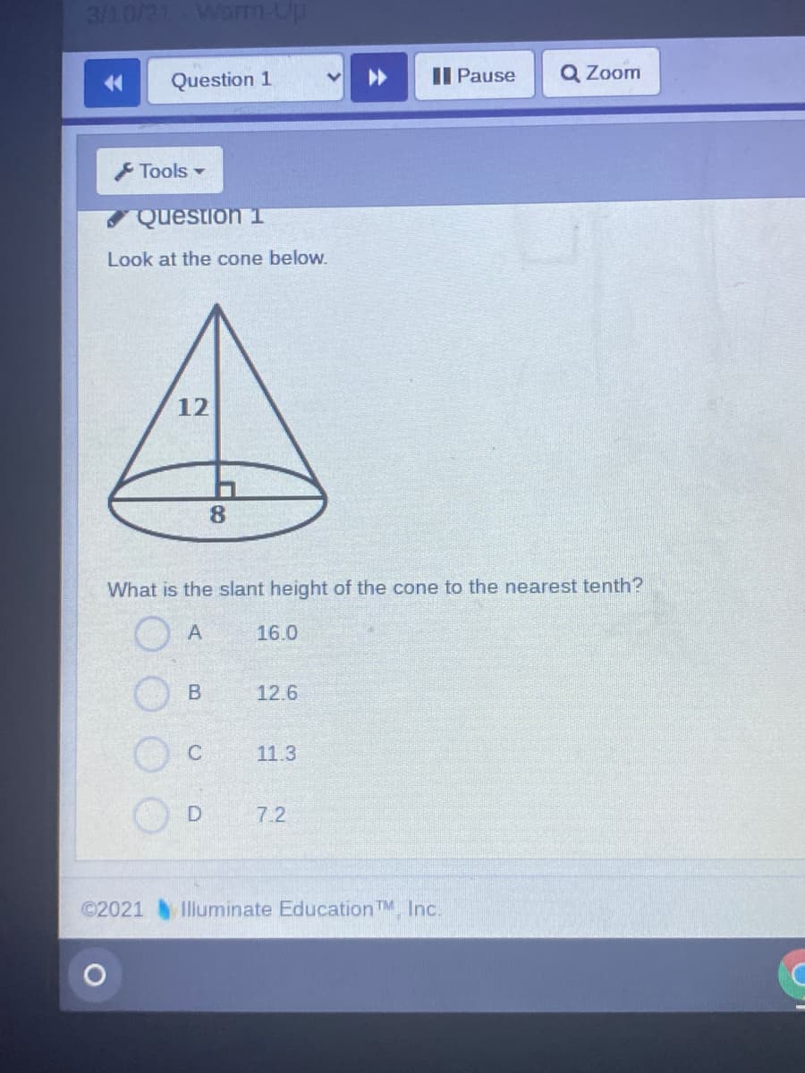3/10/21
Warrn-Up
Question 1
II Pause
Q Zoom
14
F Tools -
Question 1
Look at the cone below.
12
8.
What is the slant height of the cone to the nearest tenth?
16.0
12.6
11.3
7.2
©2021
Illuminate EducationTM, Inc.
B.
