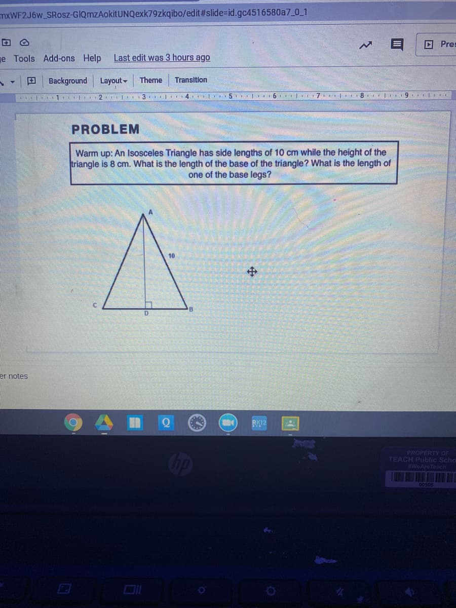 mxWF2J6w_SRosz-GIQmzAokitUNQexk79zkqibo/edit#slide%-id.gc4516580a7 0 1
回 Pre:
je Tools Add-ons Help
Last edit was 3 hours ago
Background
Layout-
Theme
Transition
L 1 2 I
3 | 14 L5T I 6 7 8 9
PROBLEM
Warm up: An Isosceles Triangle has side lengths of 10 cm while the height of the
triangle is 8 cm. What is the length of the base of the triangle? What is the length of
one of the base legs?
10
中
er notes
RK12
PROPERTY OF
TEACH PUblic Scho
#WeAre Teach
00505
