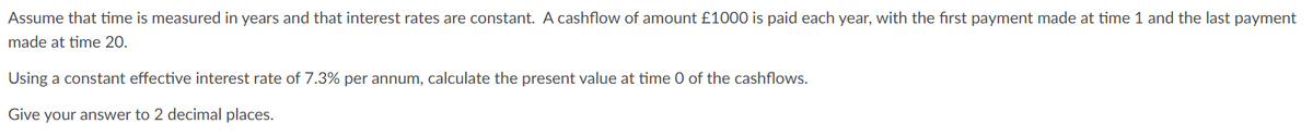 Assume that time is measured in years and that interest rates are constant. A cashflow of amount £1000 is paid each year, with the first payment made at time 1 and the last payment
made at time 20.
Using a constant effective interest rate of 7.3% per annum, calculate the present value at time 0 of the cashflows.
Give your answer to 2 decimal places.
