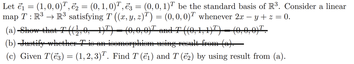 Let ēj = (1,0,0)", ē2 = (0, 1,0)", ēz = (0,0, 1)" be the standard basis of R3. Consider a linear
map T : R³ → R³ satisfying T ((x, y, z)²) = (0, 0, 0)" whenever 2x – y + z = 0.
(a)-Shew that T(o, 1)7)–(0,0,0)" and T ((0,1,17)-(0,0,0)7.
(b) Jstify whether T is en isomerphiem using result from (a)
|
(c) Given T(ē3) = (1,2, 3)". Find T (ei) and T (ē2) by using result from (a).
