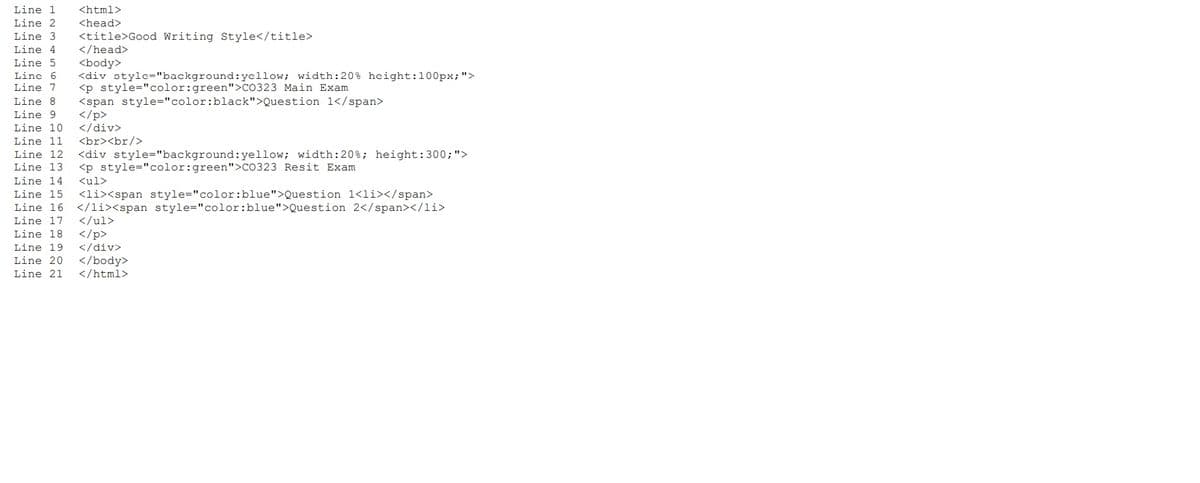 Line 1
<html>
Line 2
<head>
<title>Good Writing Style</title>
</head>
Line 3
Line 4
Line 5
<body>
<div style="background:yellow; width:20% height:100px;">
<p style="color:green">CO323 Main Exam
<span style="color:black">Question 1</span>
</p>
</div>
<br><br/>
Line 6
Line 7
Line 8
Line 9
Line 10
Line 11
Line 12
<div style="background:yellow; width:20%; height:300;">
<p style="color:green">CO323 Resit Exam
Line 13
Line 14
<ul>
<li><span style="color:blue">Question 1<li></span>
Line 16 </li><span style="color:blue">Question 2</span></li>
Line 15
Line 17
</ul>
</p>
</div>
</body>
</html>
Line 18
Line 19
Line 20
Line 21
